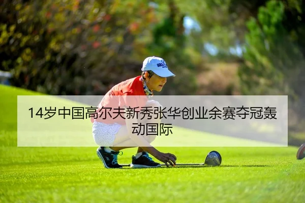 14岁中国高尔夫新秀张华创业余赛夺冠轰动国际