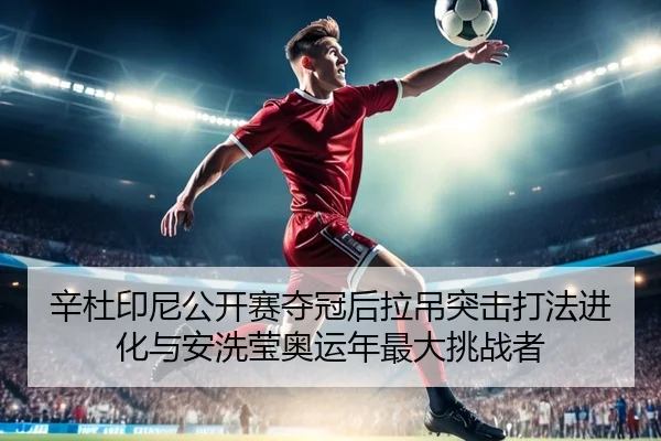 辛杜印尼公开赛夺冠后拉吊突击打法进化与安洗莹奥运年最大挑战者